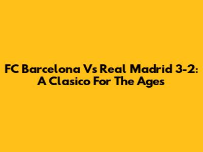 FC Barcelona Vs Real Madrid 3-2: A Clasico For The Ages
