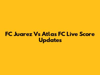 FC Juarez Vs Atlas FC Live Score Updates