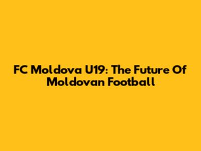 FC Moldova U19: The Future Of Moldovan Football