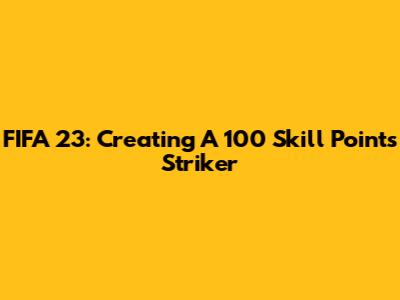 FIFA 23: Creating A 100 Skill Points Striker