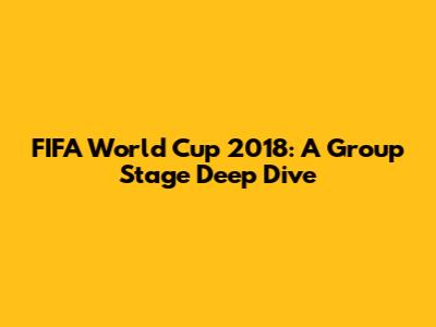 FIFA World Cup 2018: A Group Stage Deep Dive