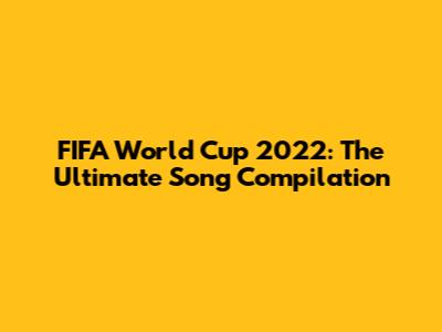 FIFA World Cup 2022: The Ultimate Song Compilation