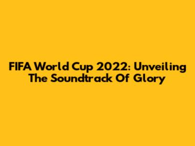 FIFA World Cup 2022: Unveiling The Soundtrack Of Glory
