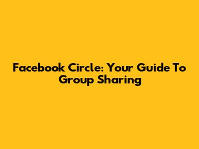 Facebook Circle: Your Guide To Group Sharing
