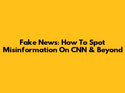 Fake News: How To Spot Misinformation On CNN & Beyond