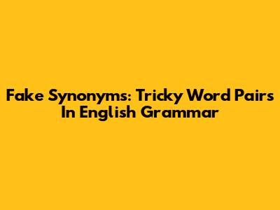 Fake Synonyms: Tricky Word Pairs In English Grammar