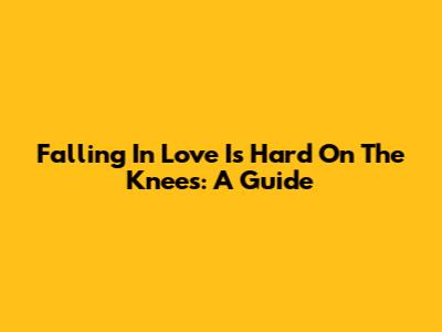 Falling In Love Is Hard On The Knees: A Guide