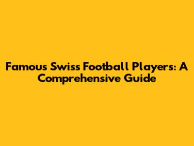 Famous Swiss Football Players: A Comprehensive Guide