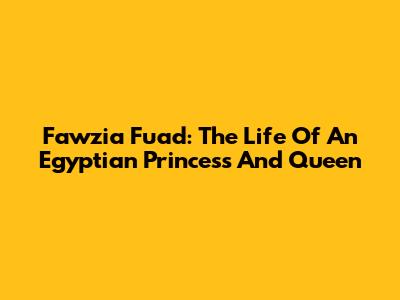 Fawzia Fuad: The Life Of An Egyptian Princess And Queen