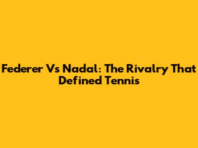Federer Vs Nadal: The Rivalry That Defined Tennis