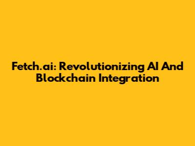 Fetch.ai: Revolutionizing AI And Blockchain Integration