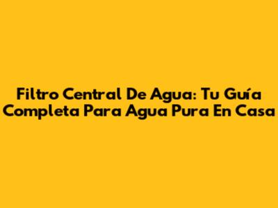 Filtro Central De Agua: Tu Guía Completa Para Agua Pura En Casa