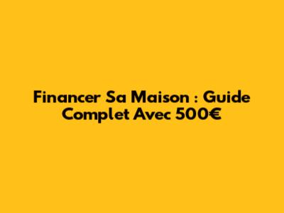 Financer Sa Maison : Guide Complet Avec 500€