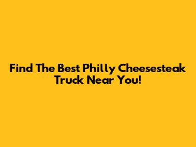 Find The Best Philly Cheesesteak Truck Near You!