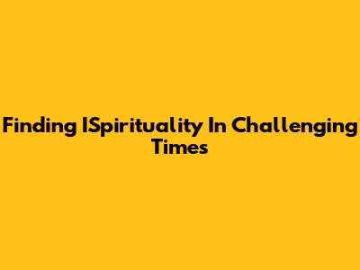 Finding ISpirituality In Challenging Times