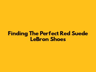 Finding The Perfect Red Suede LeBron Shoes