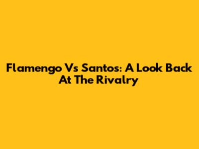 Flamengo Vs Santos: A Look Back At The Rivalry