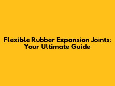 Flexible Rubber Expansion Joints: Your Ultimate Guide