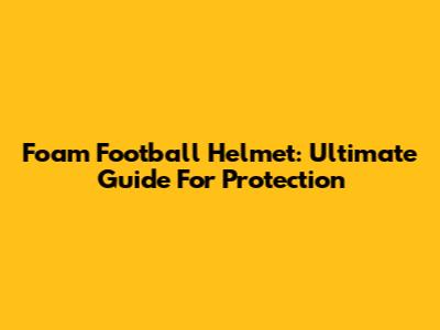 Foam Football Helmet: Ultimate Guide For Protection