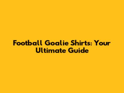 Football Goalie Shirts: Your Ultimate Guide