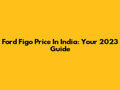 Ford Figo Price In India: Your 2023 Guide