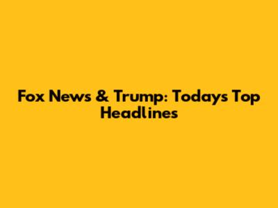 Fox News & Trump: Today's Top Headlines