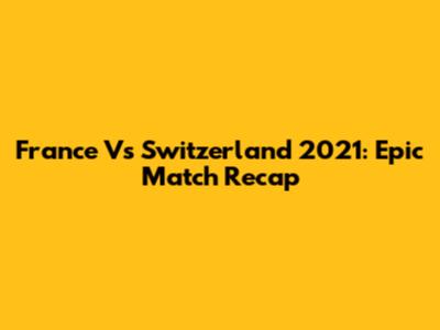 France Vs Switzerland 2021: Epic Match Recap