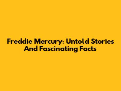Freddie Mercury: Untold Stories And Fascinating Facts