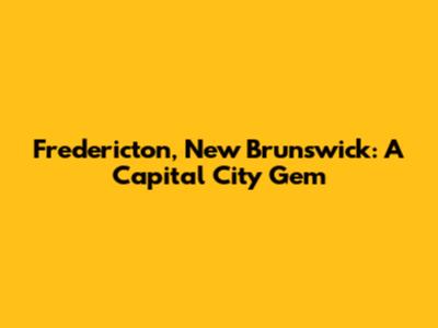 Fredericton, New Brunswick: A Capital City Gem