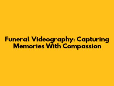 Funeral Videography: Capturing Memories With Compassion