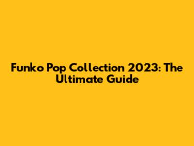 Funko Pop Collection 2023: The Ultimate Guide