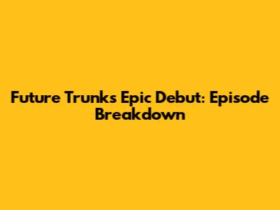 Future Trunks' Epic Debut: Episode Breakdown