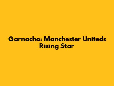 Garnacho: Manchester United's Rising Star