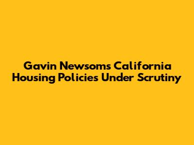 Gavin Newsom's California Housing Policies Under Scrutiny