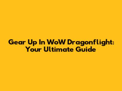 Gear Up In WoW Dragonflight: Your Ultimate Guide