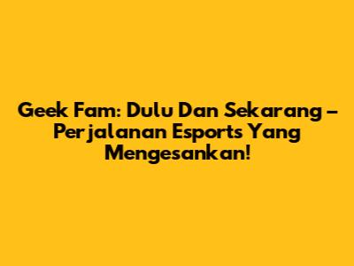 Geek Fam: Dulu Dan Sekarang – Perjalanan Esports Yang Mengesankan!