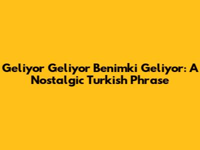 Geliyor Geliyor Benimki Geliyor: A Nostalgic Turkish Phrase