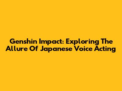 Genshin Impact: Exploring The Allure Of Japanese Voice Acting