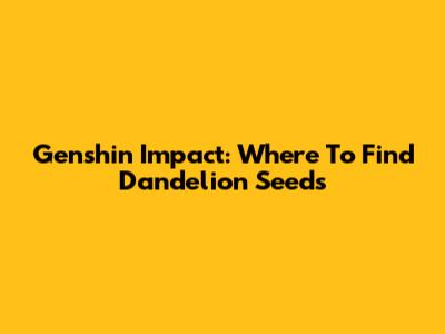 Genshin Impact: Where To Find Dandelion Seeds