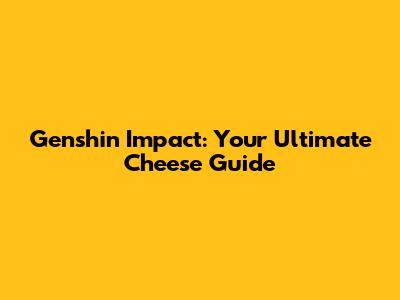 Genshin Impact: Your Ultimate Cheese Guide