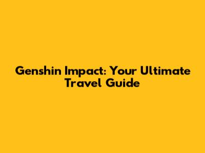 Genshin Impact: Your Ultimate Travel Guide
