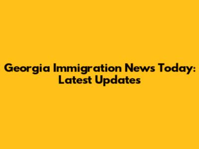 Georgia Immigration News Today: Latest Updates