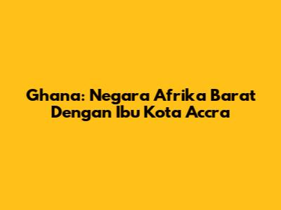 Ghana: Negara Afrika Barat Dengan Ibu Kota Accra