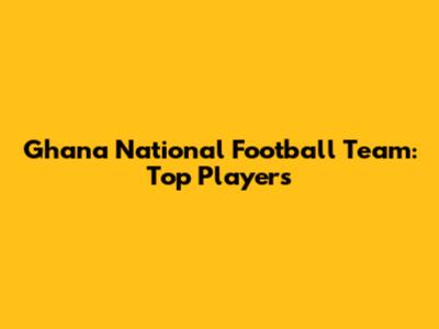 Ghana National Football Team: Top Players