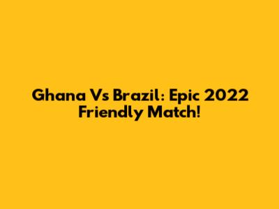 Ghana Vs Brazil: Epic 2022 Friendly Match!