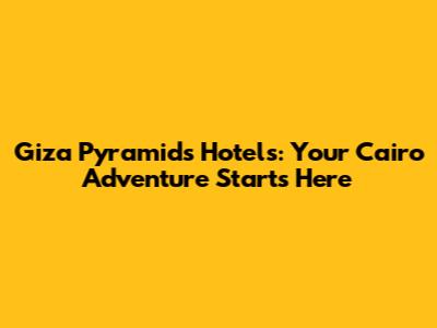 Giza Pyramids Hotels: Your Cairo Adventure Starts Here