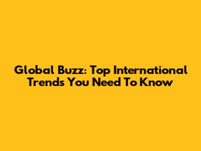 Global Buzz: Top International Trends You Need To Know