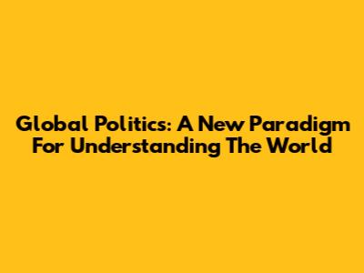 Global Politics: A New Paradigm For Understanding The World