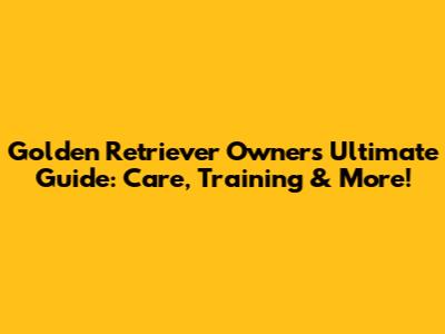 Golden Retriever Owner's Ultimate Guide: Care, Training & More!