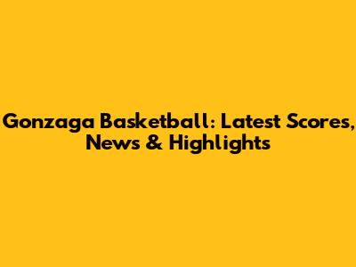Gonzaga Basketball: Latest Scores, News & Highlights